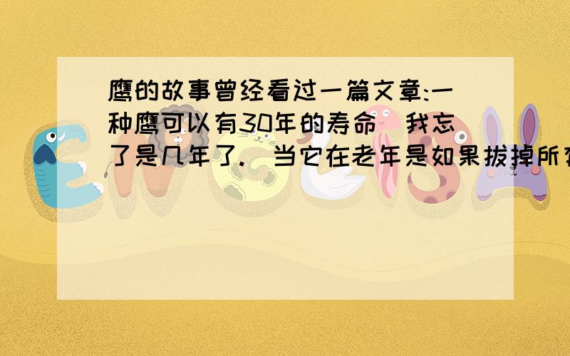 鹰的故事曾经看过一篇文章:一种鹰可以有30年的寿命(我忘了是几年了.)当它在老年是如果拔掉所有厚重的羽毛,磨掉过长的喙,