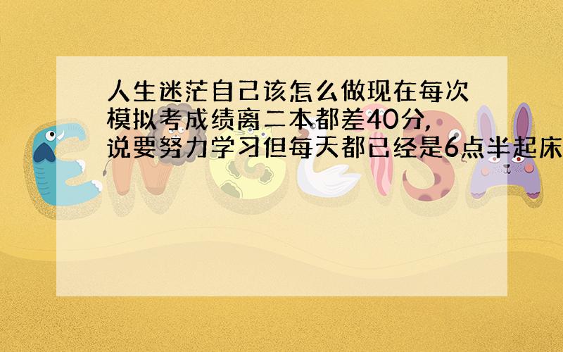 人生迷茫自己该怎么做现在每次模拟考成绩离二本都差40分,说要努力学习但每天都已经是6点半起床 晚上九点半放学还要写作业