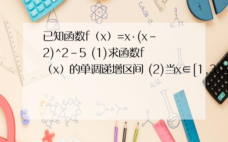 已知函数f（x）=x·(x-2)^2-5 (1)求函数f（x）的单调递增区间 (2)当x∈[1,3]时,求函数f（x）的