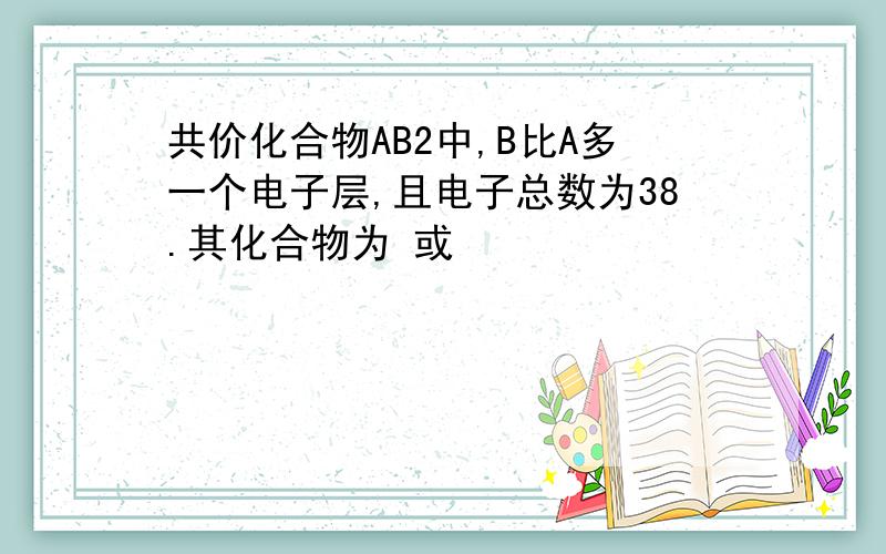 共价化合物AB2中,B比A多一个电子层,且电子总数为38.其化合物为 或