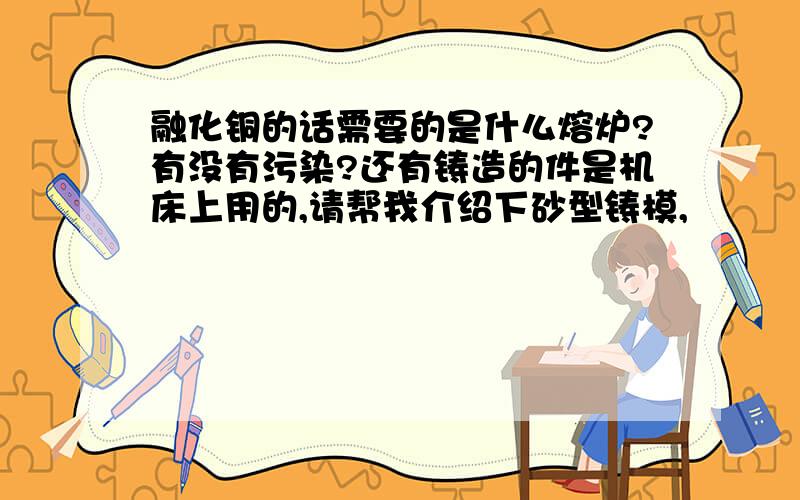 融化铜的话需要的是什么熔炉?有没有污染?还有铸造的件是机床上用的,请帮我介绍下砂型铸模,