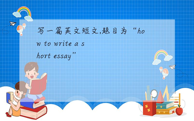 写一篇英文短文,题目为“how to write a short essay”