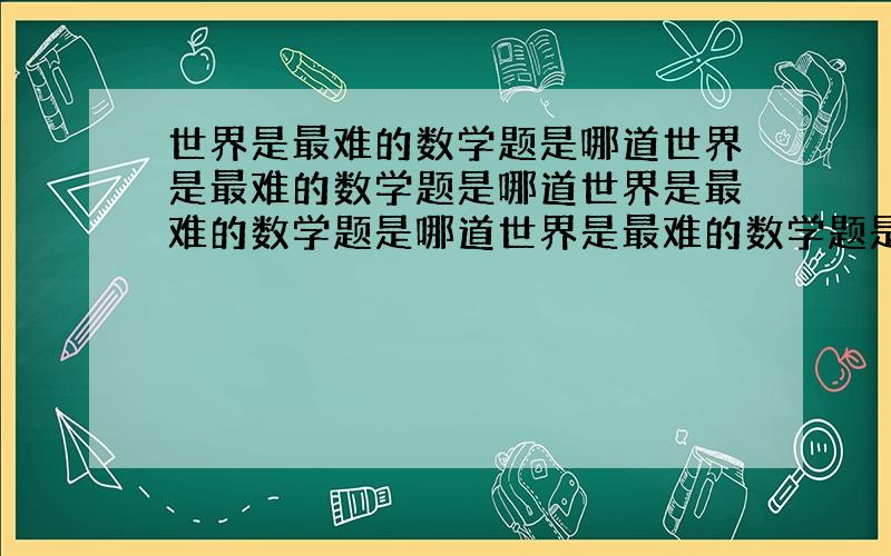 世界是最难的数学题是哪道世界是最难的数学题是哪道世界是最难的数学题是哪道世界是最难的数学题是哪道世界是最难的数学题是哪道