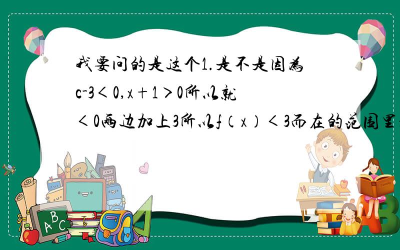 我要问的是这个1.是不是因为c-3＜0,x+1＞0所以就＜0两边加上3所以f（x）＜3而在的范围里是不符合条件的!这里的