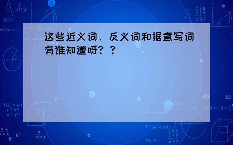 这些近义词、反义词和据意写词有谁知道呀? ?