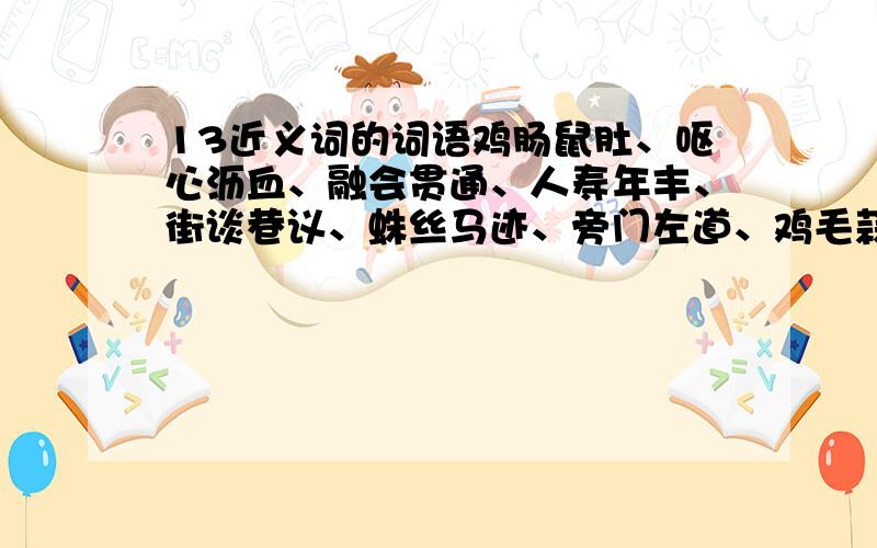 13近义词的词语鸡肠鼠肚、呕心沥血、融会贯通、人寿年丰、街谈巷议、蛛丝马迹、旁门左道、鸡毛蒜皮、甜言密语、方柄圆凿、金戈