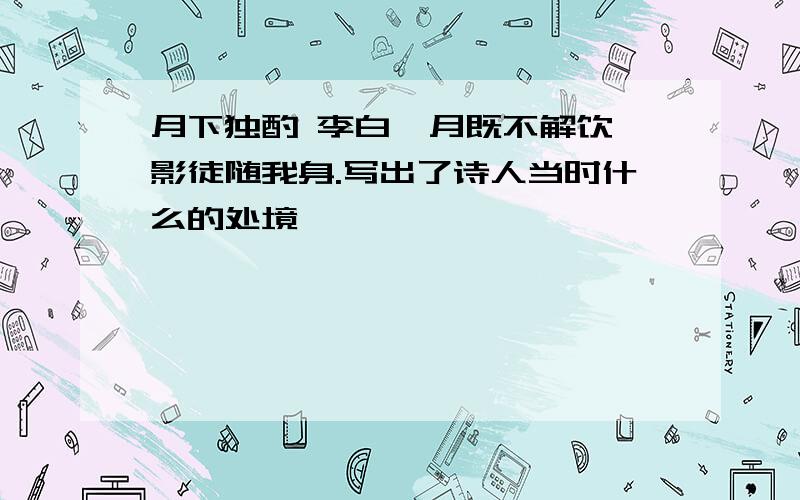 月下独酌 李白,月既不解饮,影徒随我身.写出了诗人当时什么的处境