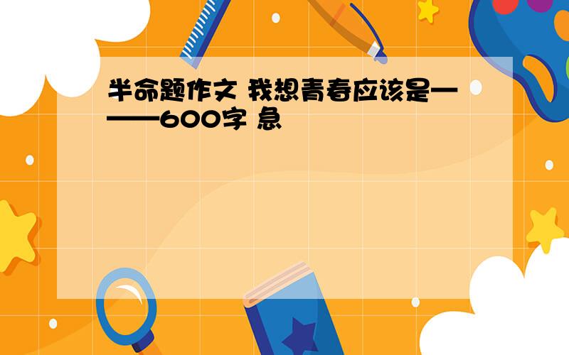 半命题作文 我想青春应该是———600字 急