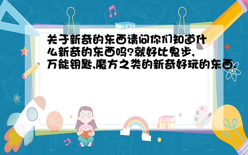 关于新奇的东西请问你们知道什么新奇的东西吗?就好比鬼步,万能钥匙,魔方之类的新奇好玩的东西.