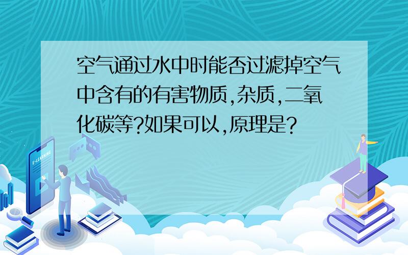 空气通过水中时能否过滤掉空气中含有的有害物质,杂质,二氧化碳等?如果可以,原理是?