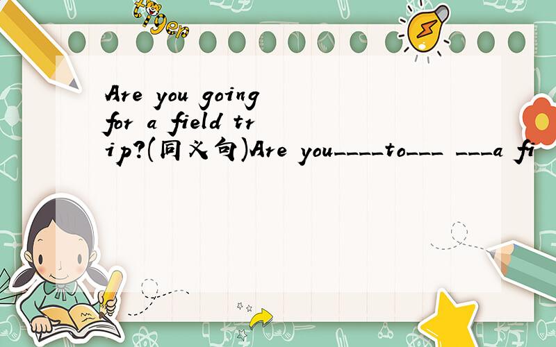 Are you going for a field trip?(同义句)Are you____to___ ___a fi