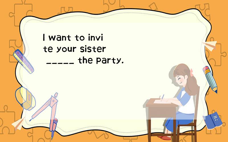 I want to invite your sister _____ the party.