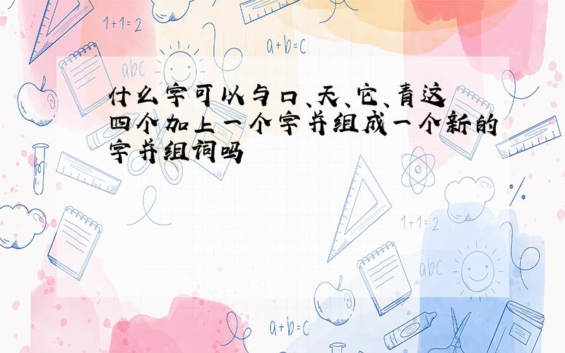 什么字可以与口、天、它、青这四个加上一个字并组成一个新的字并组词吗