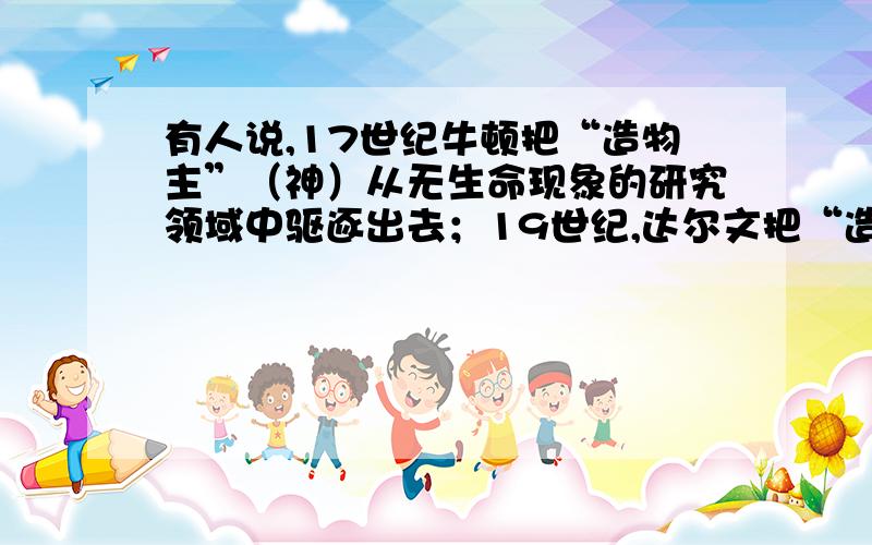 有人说,17世纪牛顿把“造物主”（神）从无生命现象的研究领域中驱逐出去；19世纪,达尔文把“造物主”从有生命现象的研究领