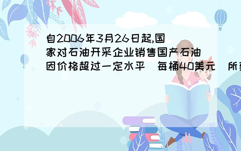 自2006年3月26日起,国家对石油开采企业销售国产石油因价格超过一定水平（每桶40美元）所获的超额收入,将按比例征收益