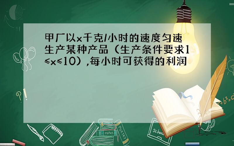 甲厂以x千克/小时的速度匀速生产某种产品（生产条件要求1≤x≤10）,每小时可获得的利润