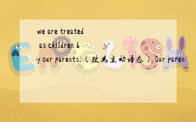 we are treated as children by our parents.（改为主动语态） Our paren