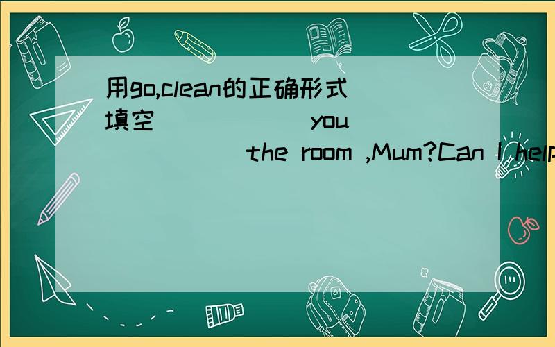 用go,clean的正确形式填空 _____ you ______ the room ,Mum?Can I help y