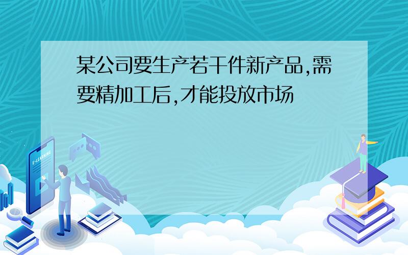 某公司要生产若干件新产品,需要精加工后,才能投放市场