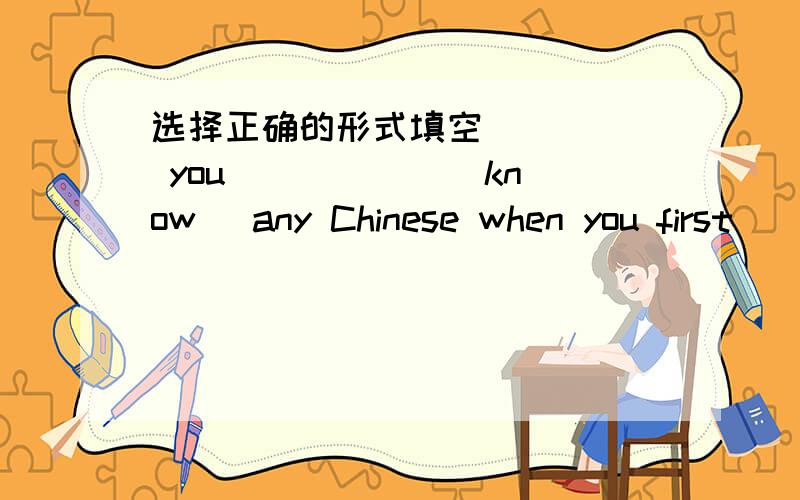 选择正确的形式填空_____ you _____ (know) any Chinese when you first _