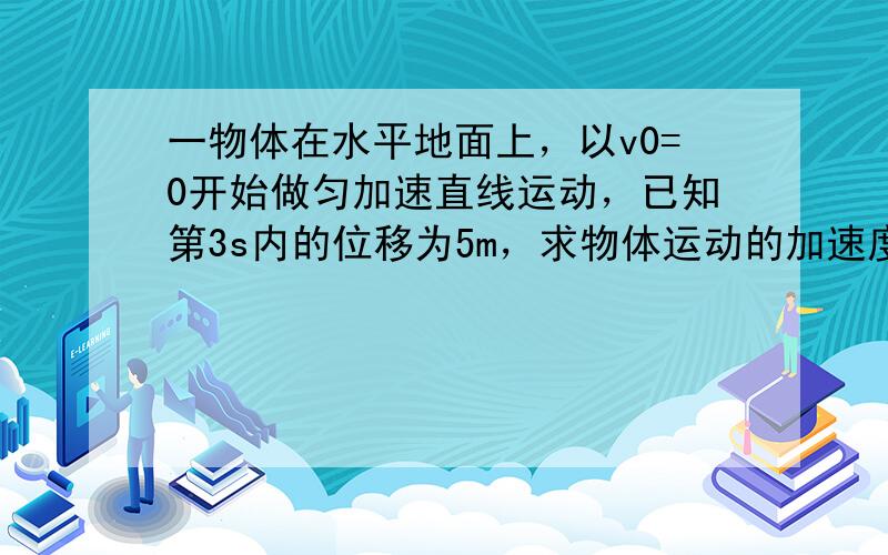 一物体在水平地面上，以v0=0开始做匀加速直线运动，已知第3s内的位移为5m，求物体运动的加速度为多大？前5s内的位移为