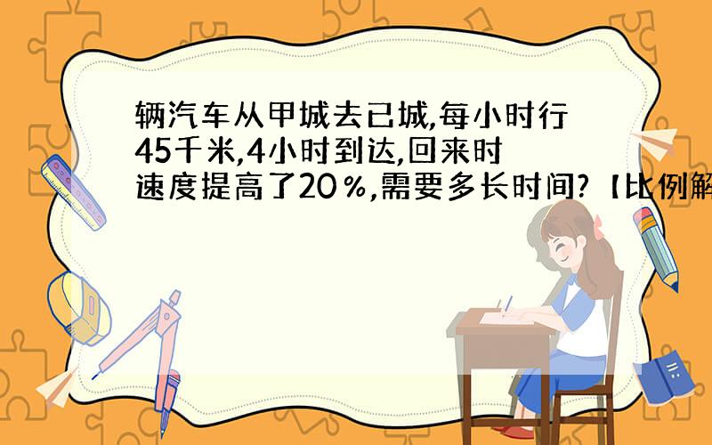 辆汽车从甲城去已城,每小时行45千米,4小时到达,回来时速度提高了20％,需要多长时间?【比例解】