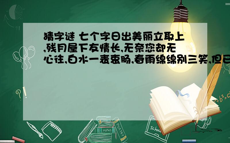 猜字谜 七个字日出美丽立取上,残月屋下友情长,无奈您却无心往,白水一表衷肠,春雨绵绵别三笑,但已人去走下场,嫦娥无女不寻