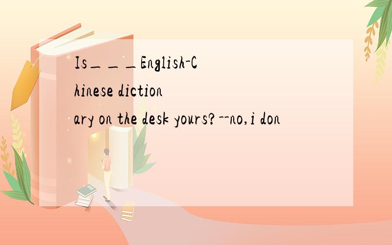 Is___English-Chinese dictionary on the desk yours?--no,i don