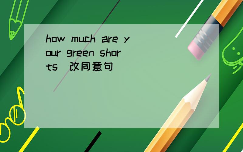 how much are your green shorts(改同意句) _____ ______ the _____