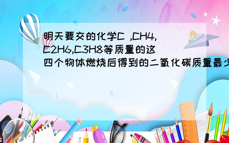 明天要交的化学C ,CH4,C2H6,C3H8等质量的这四个物体燃烧后得到的二氧化碳质量最少的是?快呀快呀!