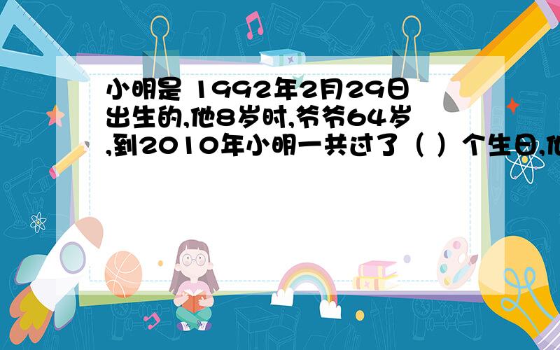 小明是 1992年2月29日出生的,他8岁时,爷爷64岁,到2010年小明一共过了（ ）个生日,他的爷爷（ ）岁.