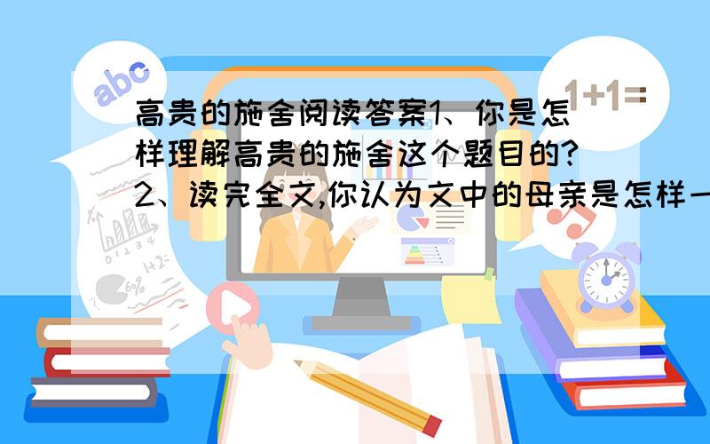 高贵的施舍阅读答案1、你是怎样理解高贵的施舍这个题目的?2、读完全文,你认为文中的母亲是怎样一个人?结合短文简要谈谈.3