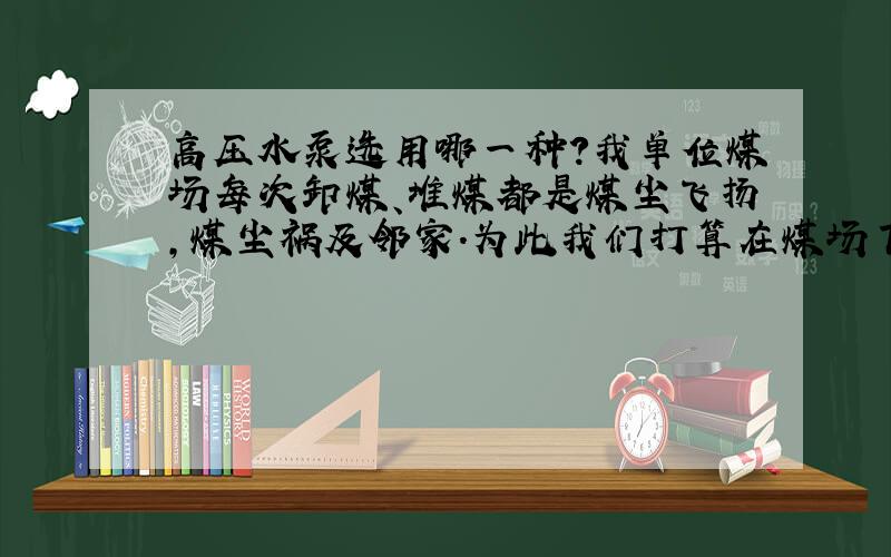 高压水泵选用哪一种?我单位煤场每次卸煤、堆煤都是煤尘飞扬,煤尘祸及邻家.为此我们打算在煤场下风头设20米长的一排水幕喷射