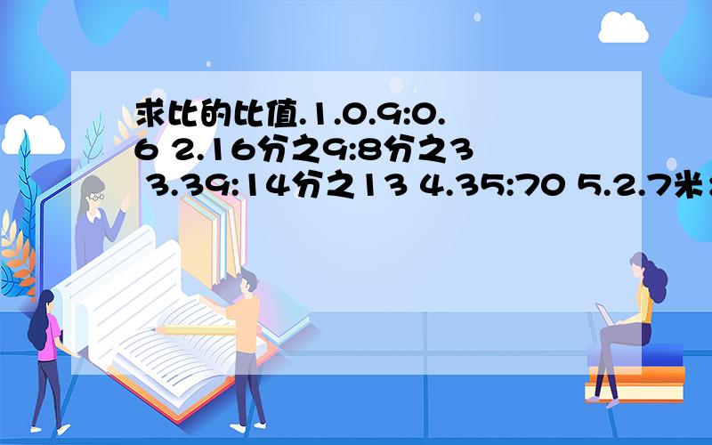 求比的比值.1.0.9:0.6 2.16分之9:8分之3 3.39:14分之13 4.35:70 5.2.7米：12分米