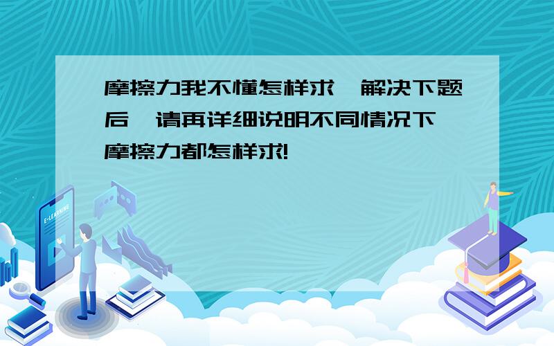 摩擦力我不懂怎样求,解决下题后,请再详细说明不同情况下,摩擦力都怎样求!