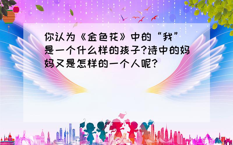 你认为《金色花》中的“我” 是一个什么样的孩子?诗中的妈妈又是怎样的一个人呢?