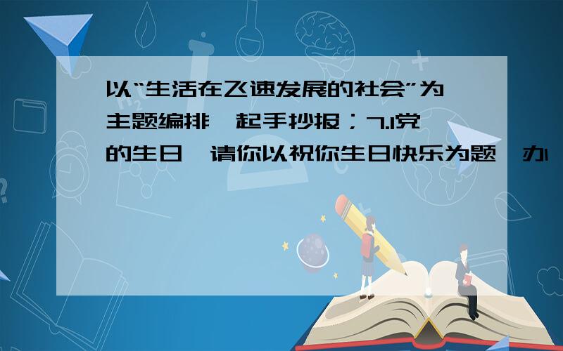 以“生活在飞速发展的社会”为主题编排一起手抄报；7.1党的生日,请你以祝你生日快乐为题,办一期手抄报.