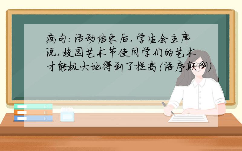 病句：活动结束后,学生会主席说,校园艺术节使同学们的艺术才能极大地得到了提高（语序颠倒）