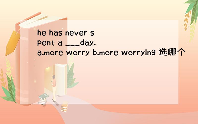 he has never spent a ___day.a.more worry b.more worrying 选哪个