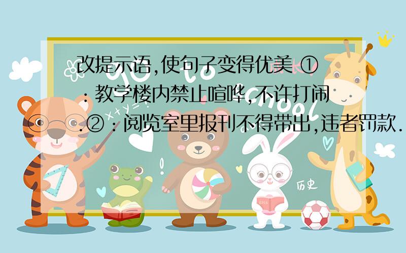 改提示语,使句子变得优美 ①：教学楼内禁止喧哗,不许打闹.②：阅览室里报刊不得带出,违者罚款.