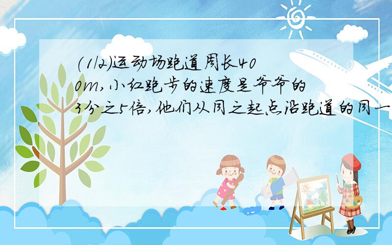 (1/2)运动场跑道周长400m,小红跑步的速度是爷爷的3分之5倍,他们从同之起点沿跑道的同一方向同时出发...