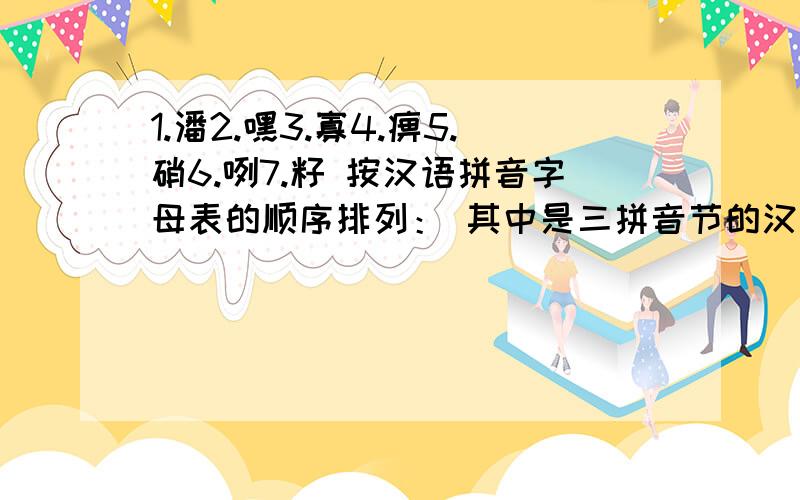 1.潘2.嘿3.寡4.痹5.硝6.咧7.籽 按汉语拼音字母表的顺序排列： 其中是三拼音节的汉字有：