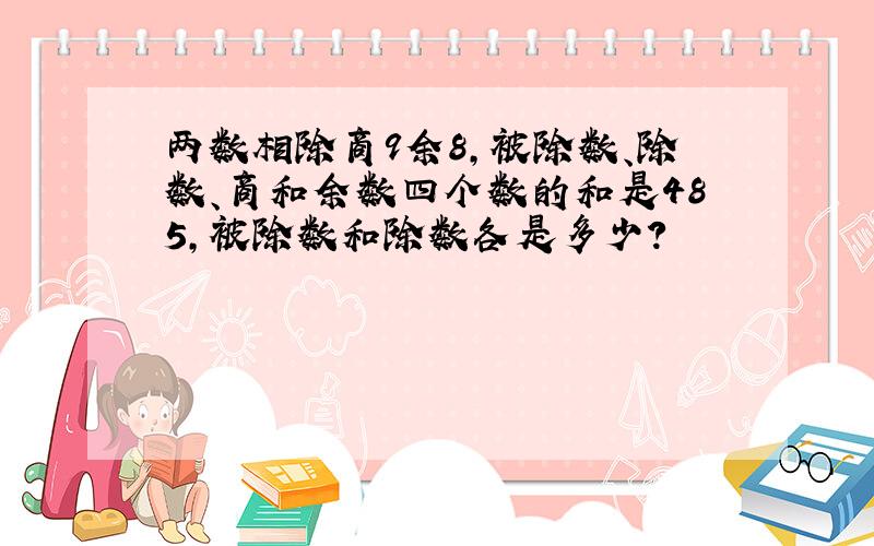 两数相除商9余8,被除数、除数、商和余数四个数的和是485,被除数和除数各是多少?