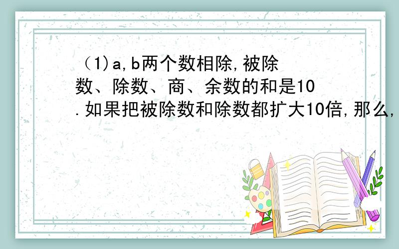 （1)a,b两个数相除,被除数、除数、商、余数的和是10.如果把被除数和除数都扩大10倍,那么,商3余9.求a,b这两个