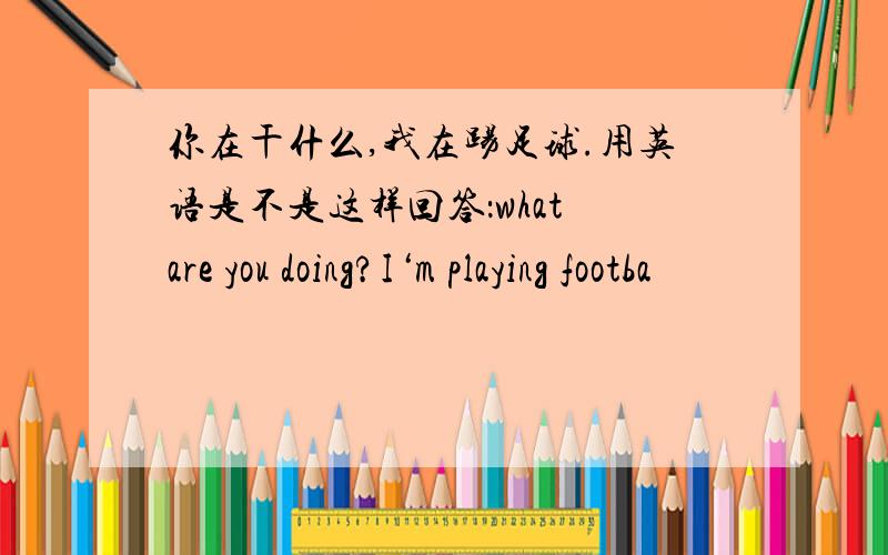 你在干什么,我在踢足球.用英语是不是这样回答：what are you doing?I‘m playing footba