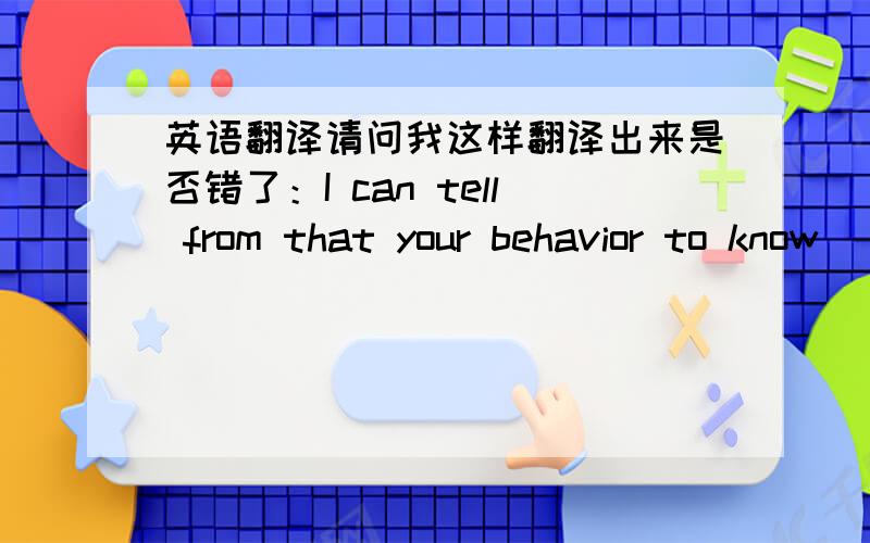 英语翻译请问我这样翻译出来是否错了：I can tell from that your behavior to know