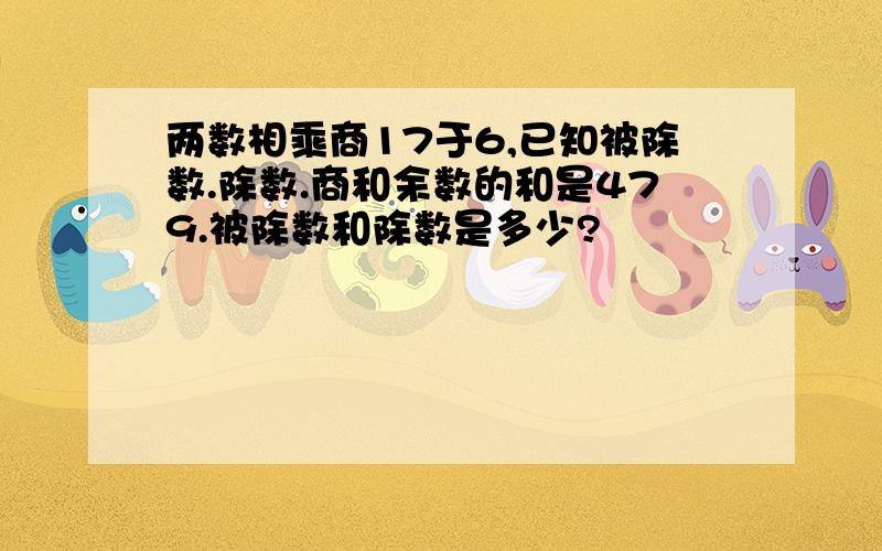 两数相乘商17于6,已知被除数.除数.商和余数的和是479.被除数和除数是多少?