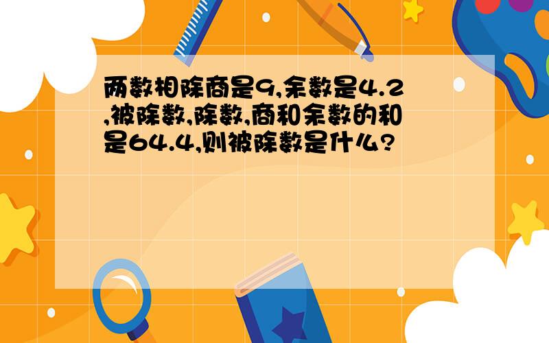 两数相除商是9,余数是4.2,被除数,除数,商和余数的和是64.4,则被除数是什么?