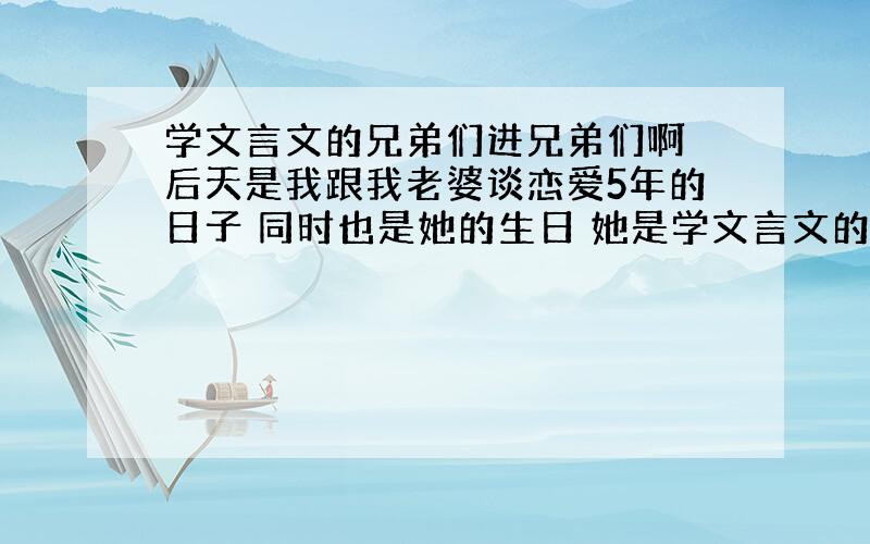 学文言文的兄弟们进兄弟们啊 后天是我跟我老婆谈恋爱5年的日子 同时也是她的生日 她是学文言文的我想用文言文说一段话 请学