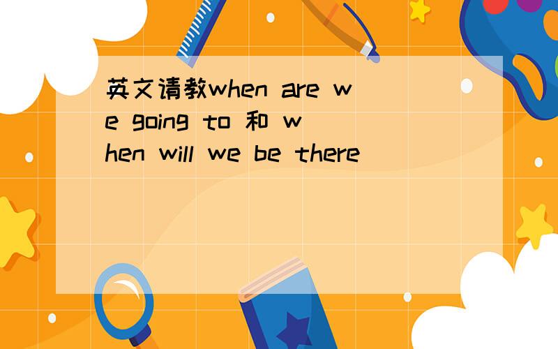 英文请教when are we going to 和 when will we be there